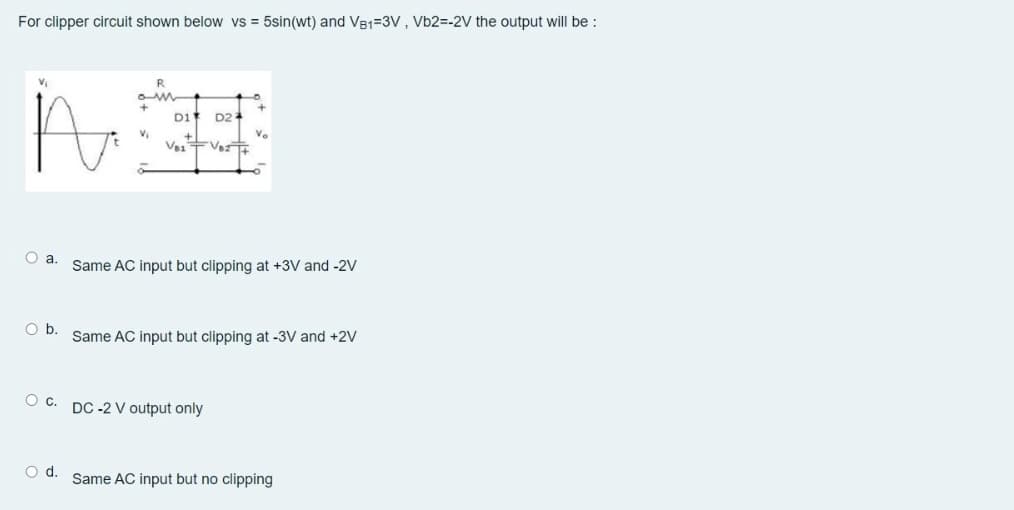 For clipper circuit shown below vs = 5sin(wt) and VB1=3V, Vb2=-2V the output will be :
D1
D2
Ve
O a. Same AC input but clipping at +3V and -2V
Ob.
Same AC input but clipping at -3V and +2V
O C. DC -2 V output only
Od.
Same AC input but no clipping
