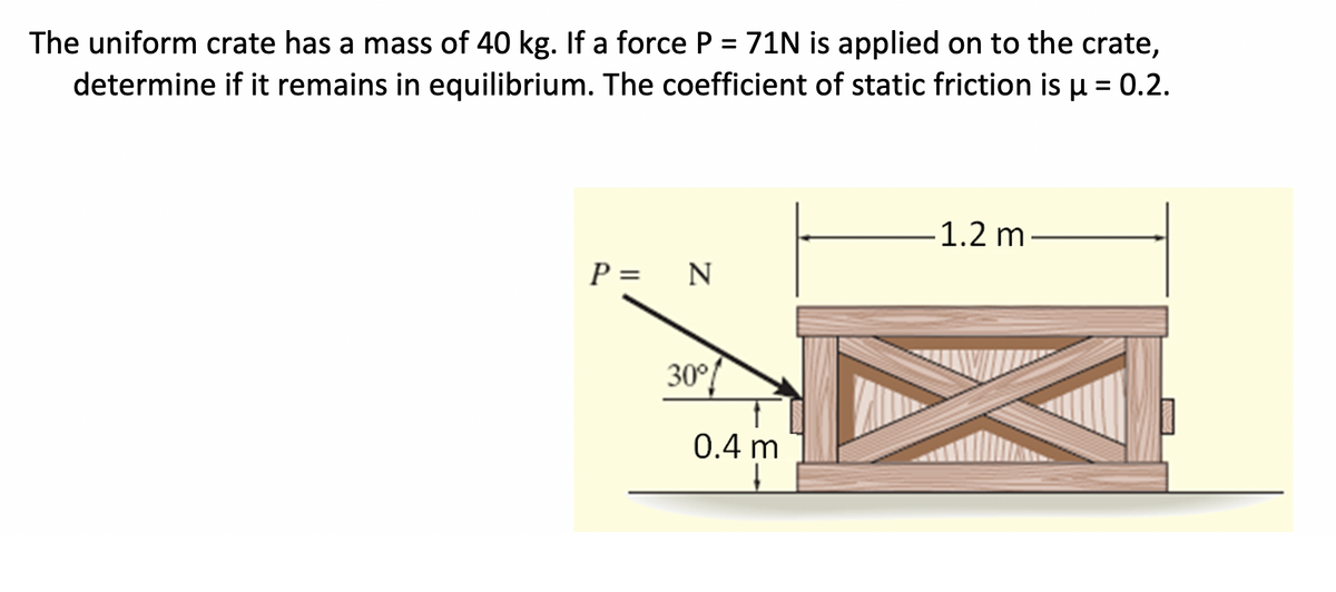 The uniform crate has a mass of 40 kg. If a force P = 71N is applied on to the crate,
determine if it remains in equilibrium. The coefficient of static friction is u = 0.2.
1.2 m
P =
30°!
0.4 m
