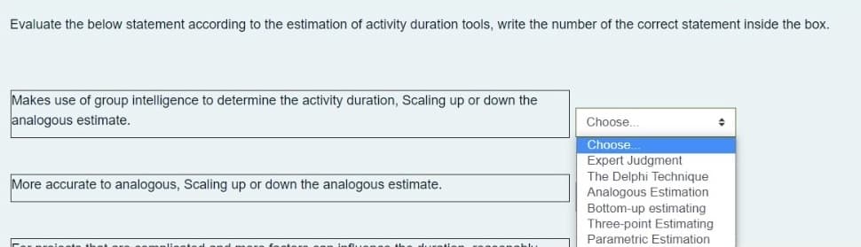 Evaluate the below statement according to the estimation of activity duration tools, write the number of the correct statement inside the box.
Makes use of group intelligence to determine the activity duration, Scaling up or down the
analogous estimate.
Choose.
Choose.
Expert Judgment
The Delphi Technique
Analogous Estimation
Bottom-up estimating
Three-point Estimating
Parametric Estimation
More accurate to analogous, Scaling up or down the analogous estimate.
