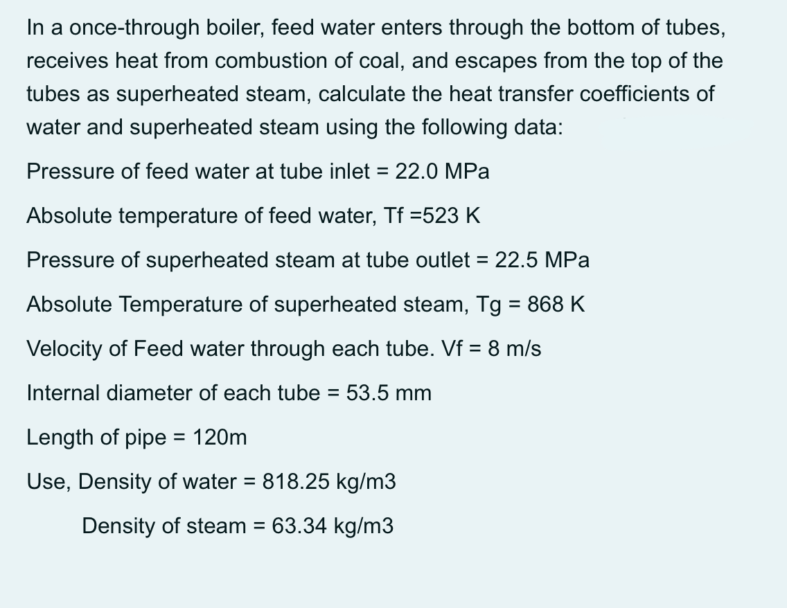 In a once-through boiler, feed water enters through the bottom of tubes,
receives heat from combustion of coal, and escapes from the top of the
tubes as superheated steam, calculate the heat transfer coefficients of
water and superheated steam using the following data:
Pressure of feed water at tube inlet = 22.0 MPa
Absolute temperature of feed water, Tf =523 K
Pressure of superheated steam at tube outlet = 22.5 MPa
%3D
Absolute Temperature of superheated steam, Tg = 868 K
Velocity of Feed water through each tube. Vf = 8 m/s
Internal diameter of each tube = 53.5 mm
%3D
Length of pipe = 120m
Use, Density of water = 818.25 kg/m3
Density of steam = 63.34 kg/m3
%3D
