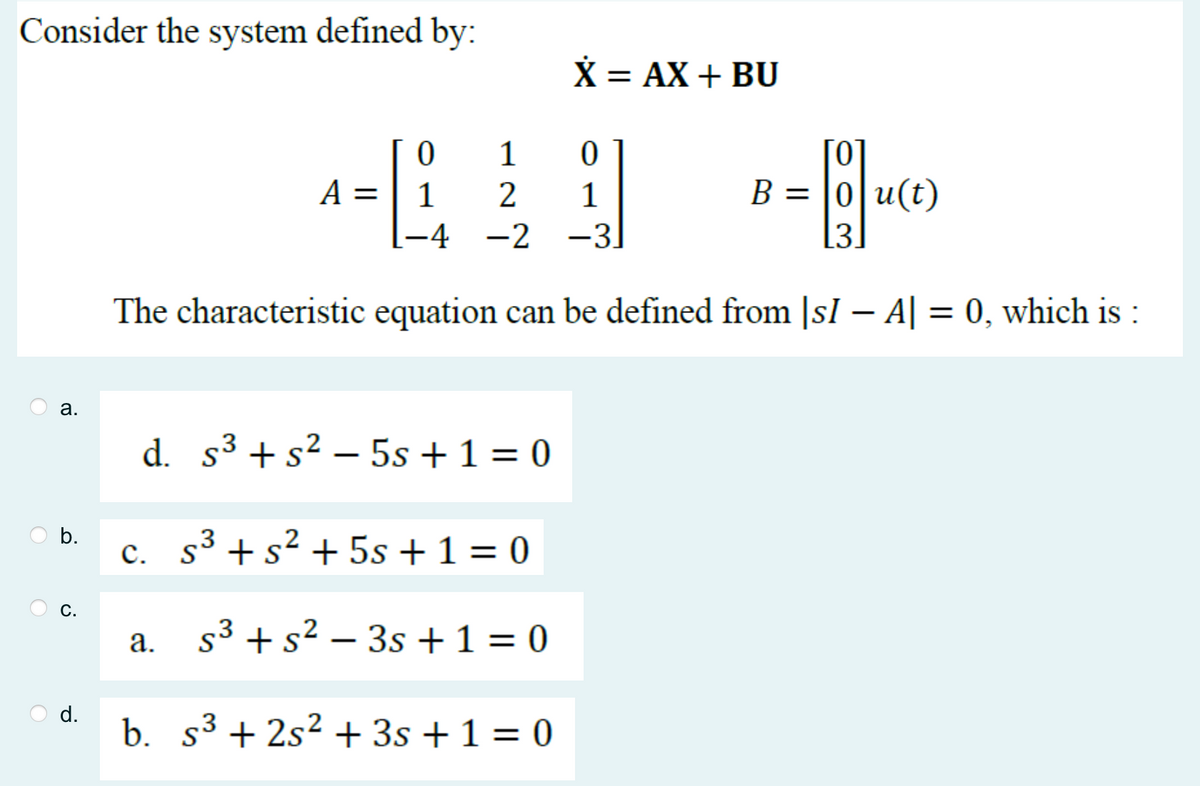 Consider the system defined by:
a.
b.
C.
d.
0
[0]
1
B=0|u(t)
[-4
[3.
The characteristic equation can be defined from [sI - A| = 0, which is :
A =
a.
1
0
2 1
-4 -2 -3
d. s³ + s² - 5s + 1 = 0
c. s³ + s² + 5s + 1 = 0
S
X = AX + BU
s³ + s² - 3s +1=0
b. s³ +2s² + 3s + 1 = 0
