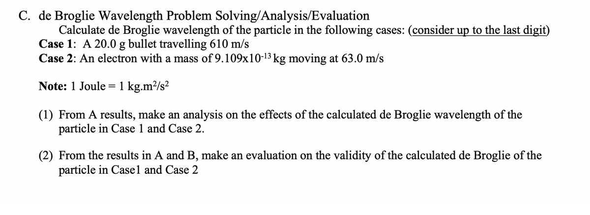 C. de Broglie Wavelength Problem Solving/Analysis/Evaluation
Calculate de Broglie wavelength of the particle in the following cases: (consider up to the last digit)
Case 1: A 20.0 g bullet travelling 610 m/s
Case 2: An electron with a mass of 9.109x10-13 kg moving at 63.0 m/s
Note: 1 Joule = 1 kg.m²/s²
(1) From A results, make an analysis on the effects of the calculated de Broglie wavelength of the
particle in Case 1 and Case 2.
(2) From the results in A and B, make an evaluation on the validity of the calculated de Broglie of the
particle in Casel and Case 2

