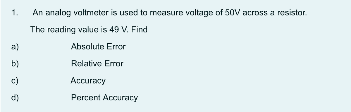 1.
An analog voltmeter is used to measure voltage of 50V across a resistor.
The reading value is 49 V. Find
a)
Absolute Error
b)
Relative Error
c)
Аccuracy
d)
Percent Accuracy
