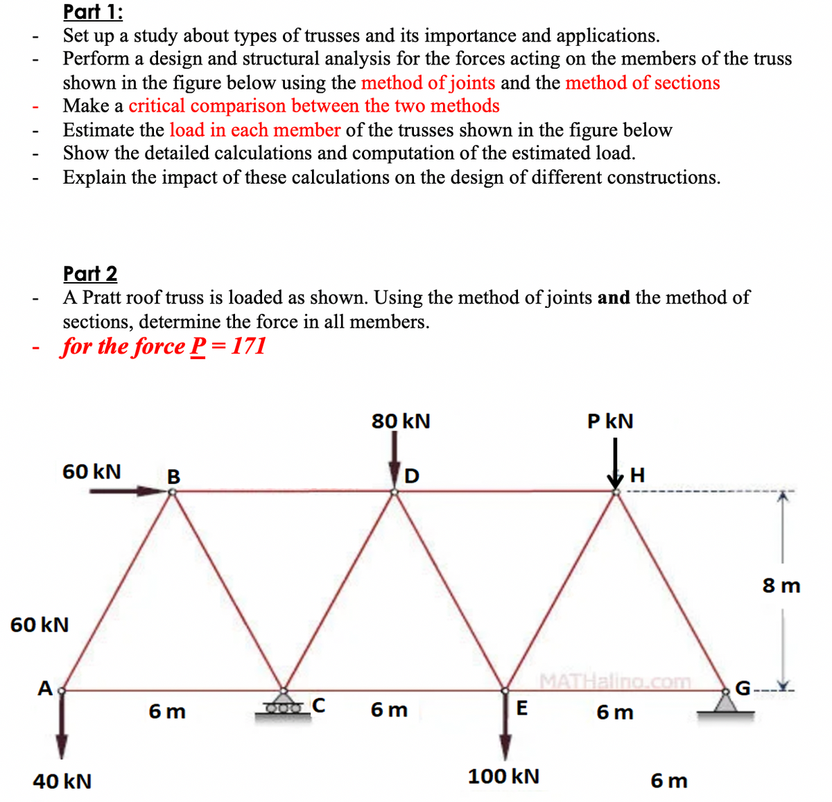 Part 1:
up a study about types of trusses and its importance and applications.
Perform a design and structural analysis for the forces acting on the members of the truss
shown in the figure below using the method of joints and the method of sections
Make a critical comparison between the two methods
Estimate the load in each member of the trusses shown in the figure below
Show the detailed calculations and computation of the estimated load.
Explain the impact of these calculations on the design of different constructions.
Set
Part 2
A Pratt roof truss is loaded as shown. Using the method of joints and the method of
sections, determine the force in all members.
for the force P =171
80 kN
P kN
60 kN
в
8 m
60 kN
A
G-
MATHaling.com
6 m
600 C
6 m
E
6 m
40 kN
100 kN
6 m
