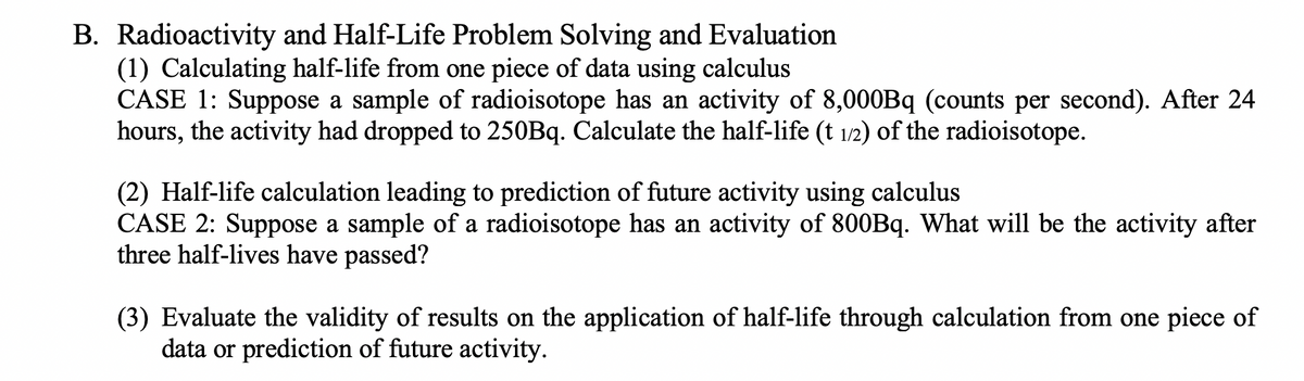 B. Radioactivity and Half-Life Problem Solving and Evaluation
(1) Calculating half-life from one piece of data using calculus
CASE 1: Suppose a sample of radioisotope has an activity of 8,000Bq (counts per second). After 24
hours, the activity had dropped to 250Bq. Calculate the half-life (t 1/2) of the radioisotope.
(2) Half-life calculation leading to prediction of future activity using calculus
CASE 2: Suppose a sample of a radioisotope has an activity of 800Bq. What will be the activity after
three half-lives have passed?
(3) Evaluate the validity of results on the application of half-life through calculation from one piece of
data or prediction of future activity.
