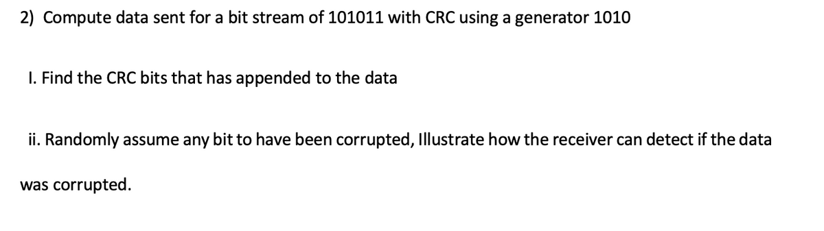2) Compute data sent for a bit stream of 101011 with CRC using a generator 1010
I. Find the CRC bits that has appended to the data
ii. Randomly assume any bit to have been corrupted, Illustrate how the receiver can detect if the data
was corrupted.