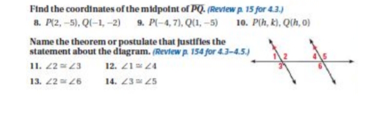 Find the coordinates of the midpolnt of PQ. (Reviewp. 15 for 4.3.)
9. P(-4, 7), Q(1, -5)
8. P(2,-5), Q(-1, -2)
10. P(h, k), Q(h, 0)
Name the theorem or postulate that justifles the
statement about the diagram. (Review p. 154 for 4.3-4.5.)
11. 22 3
12. 21 24
13. 26
14. 2325
