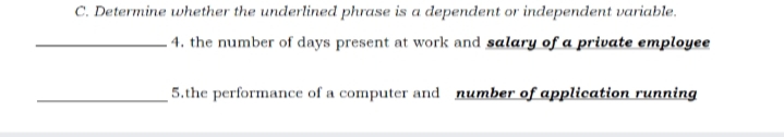 C. Determine whether the underlined phrase is a dependent or independent variable.
- 4. the number of days present at work and salary of a private employee
5.the performance of a computer and number of application running
