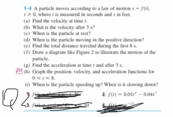 1-4 A particle moves according to a law of motion s f(t).
120, where is measured in seconds and s in feet.
(a) Find the velocity at time t.
(b) What is the velocity after 3 s?
(c) When is the particle at rest?
(d) When is the particle moving in the positive direction?
(e) Find the total distance traveled during the first 8 s.
(f) Draw a diagram like Figure 2 to illustrate the motion of the
particle.
(g) Find the acceleration at time t and after 3 s.
M(h) Graph the position, velocity, and acceleration functions for
(i) When is the particle speeding up? When is it slowing down?
2 f(t) = 0.011* – 0.04?
