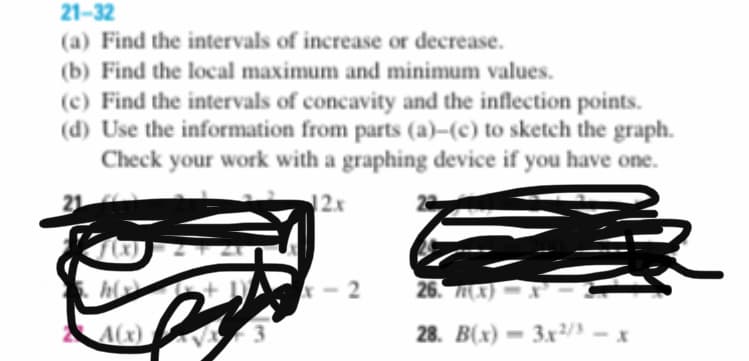 (a) Find the intervals of increase or decrease.
(b) Find the local maximum and minimum values.
(c) Find the intervals of concavity and the inflection points.
(d) Use the information from parts (a)–(c) to sketch the graph.
Check your work with a graphing device if you have one.
21
12x
- 2
26. X) -.
A(x)
3.
28. B(x) = 3x²/3 -x
