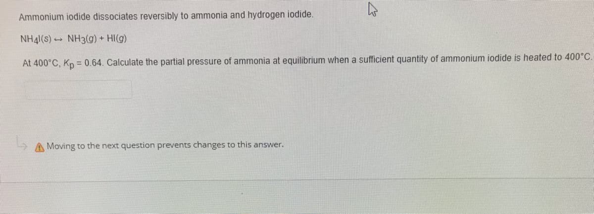 Ammonium iodide dissociates reversibly to ammonia and hydrogen iodide.
NH41(s) NH3(g) + HI(g)
At 400°C, Kp = 0.64. Calculate the partial pressure of ammonia at equilibrium when a sufficient quantity of ammonium iodide is heated to 400°C.
A Moving to the next question prevents changes to this answer.
