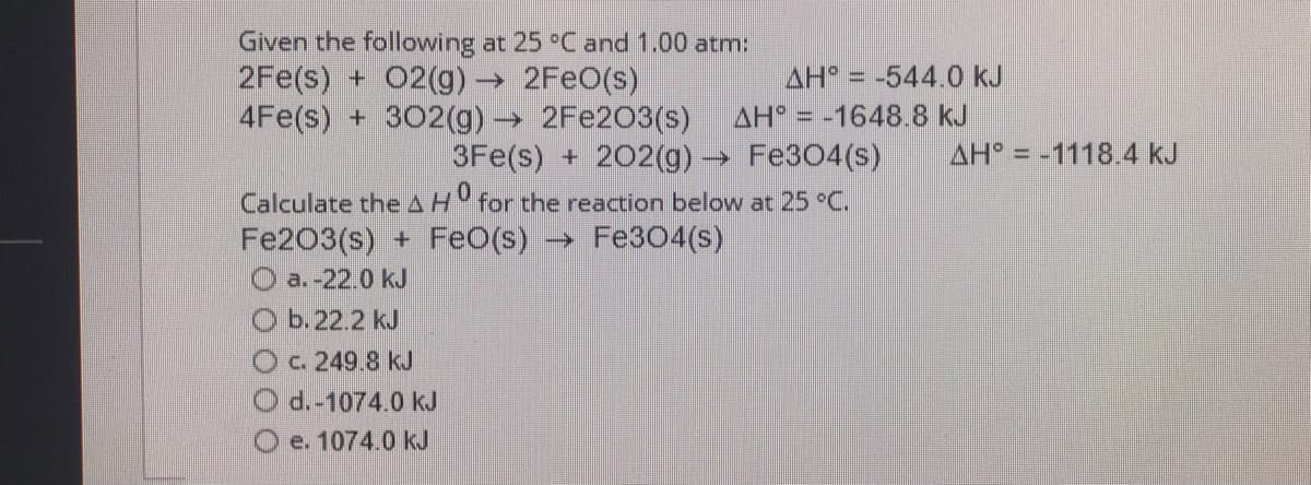 Given the following at 25 °C and 1.00 atm:
2Fe(s) + 02(g)→ 2FEO(s)
4Fe(s) + 302(g)→ 2FE203(s)
AH = -544.0 kJ
%3D
AH = -1648.8 kJ
3Fe(s) + 202(g) → Fe304(s)
->
AH = -1118.4 kJ
Calculate the AH for the reaction below at 25 °C.
Fe203(s) + FeO(s) → Fe304(s)
O a.-22.0 kJ
O b.22.2 kJ
Oc. 249.8 kJ
d.-1074.0 kJ
e. 1074.0 kJ
