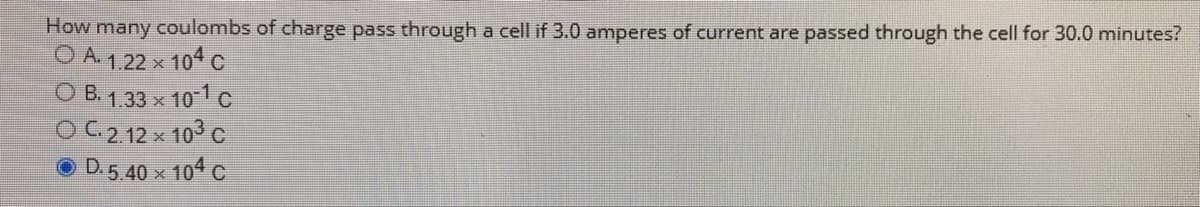 How many coulombs of charge pass through a cell if 3.0 amperes of current are passed through the cell for 30.0 minutes?
O A 1,22 x 104 c
O B. 1,33 x 101c
OC2 12x 103 c
O D.5 40 x 104 c
