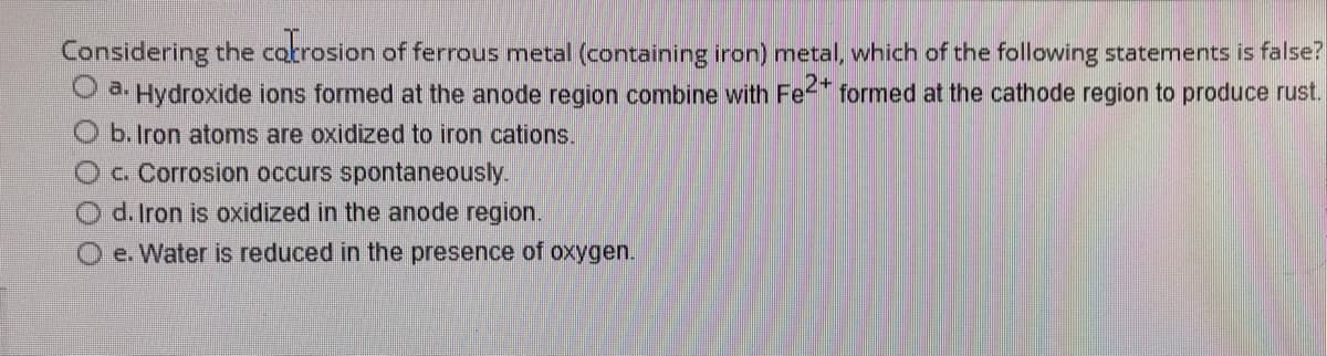 Considering the carrosion of ferrous metal (containing iron) metal, which of the following statements is false?
a. Hydroxide ions formed at the anode region combine with Fe2+ formed at the cathode region to produce rust.
O b. Iron atoms are oxidized to iron cations.
c. Corrosion occurs spontaneously.
d. Iron is oxidized in the anode region.
e. Water is reduced in the presence of oxygen.