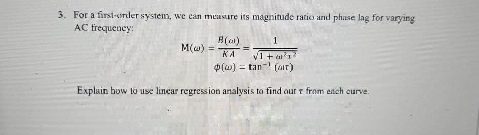 3. For a first-order system, we can measure its magnitude ratio and phase lag for varying
AC frequency:
B(w)
M(w) =
KA
1
√1 + w²²
(wt)
(w)=tan
Explain how to use linear regression analysis to find out T from each curve.