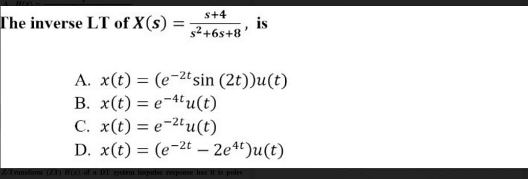 s+4
The inverse LT of X(s) =
is
s2+6s+8
A. x(t) = (e-2tsin (2t))u(t)
B. x(t) = e-4u(t)
C. x(t) = e-2'u(t)
D. x(t) = (e-2t – 2e4t)u(t)
%3D
system impulse response has it is poles
