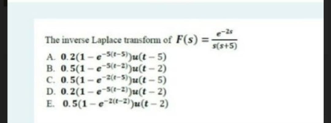 -2s
The inverse Laplace transform of F(s) =
A. 0.2(1 - e 5(-5))u(t- 5)
B. 0.5(1 -e St-2))u(t- 2)
C. 0.5(1-e -5))u(t-5)
D. 0.2(1-e5(t-2))u(t-2)
E. 0.5(1-e 2-2)(t – 2)
s(s+5)
