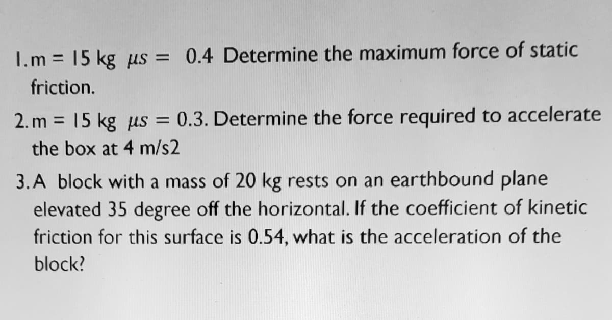 I.m = 15 kg us = 0.4 Determine the maximum force of static
friction.
2. m = 15 kg us = 0.3. Determine the force required to accelerate
the box at 4 m/s2
3.A block with a mass of 20 kg rests on an earthbound plane
elevated 35 degree off the horizontal. If the coefficient of kinetic
friction for this surface is 0.54, what is the acceleration of the
block?
