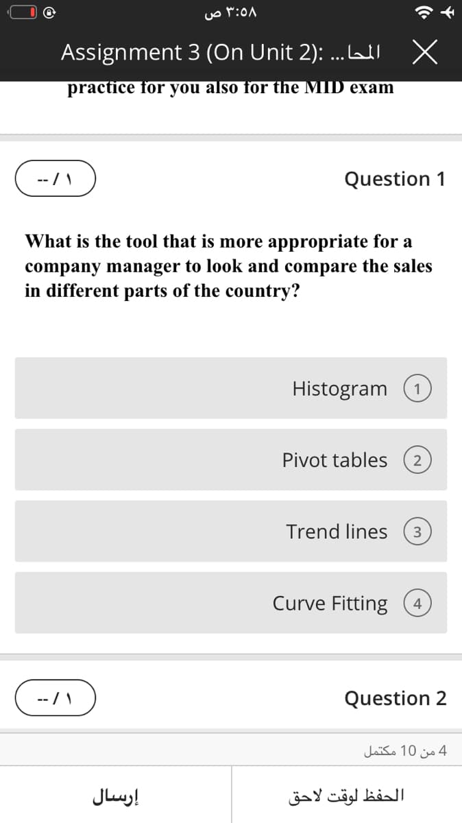 Assignment 3 (On Unit 2): ...LWI
practice for you also for the MID exam
--/ \
Question 1
What is the tool that is more appropriate for a
company manager to look and compare the sales
in different parts of the country?
Histogram
1
Pivot tables
Trend lines
3
Curve Fitting
4
Question 2
4 من 10 مكتمل
إرسال
الحفظ لوقت لاحق
