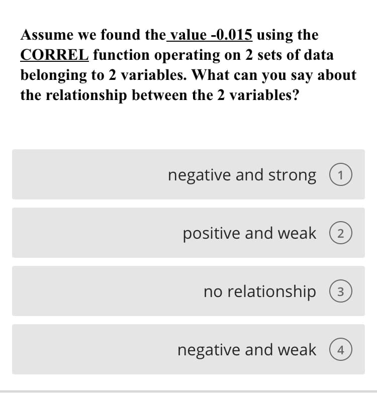 Assume we found the value -0.015 using the
CORREL function operating on 2 sets of data
belonging to 2 variables. What can you say about
the relationship between the 2 variables?
negative and strong (1
positive and weak
2
no relationship (3
negative and weak
4
