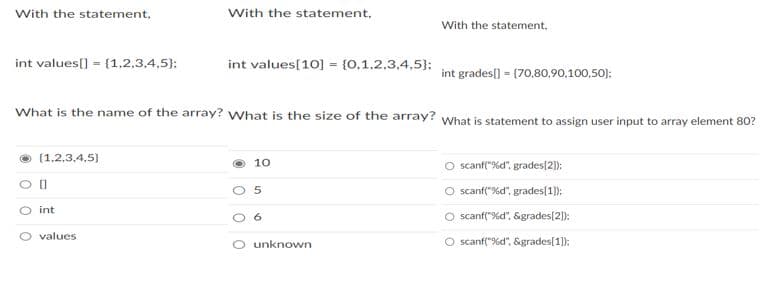 With the statement,
With the statement,
With the statement,
int values[] = {1,2,3,4,5):
int values[10] = (0.1.2,3,4,5); int grades[] = (70,80,90,100,50):
What is the name of the array? What is the size of the array? what is statement to assign user input to array element 80?
(1.2,3,4,5)
O scanf("%d", grades[2):
10
5
O scanf("%d", grades[1]):
int
O scanf("%d", &grades[2):
values
unknown
O scanf("%d", &grades[1]):
