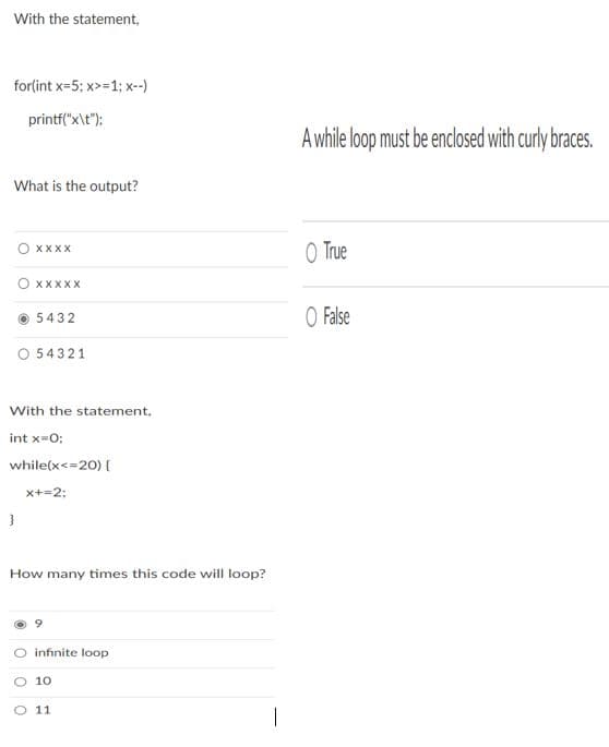 With the statement,
for(int x=5; x>=1; x--)
printf("x\t");
A while loop must be enclosed with curly braces.
What is the output?
O True
XXXX
O XXXXX
O False
5432
O 54321
With the statement,
int x=0;
while(x<=20) {
x+=2;
How many times this code will loop?
infinite loop
O 10
O 11
