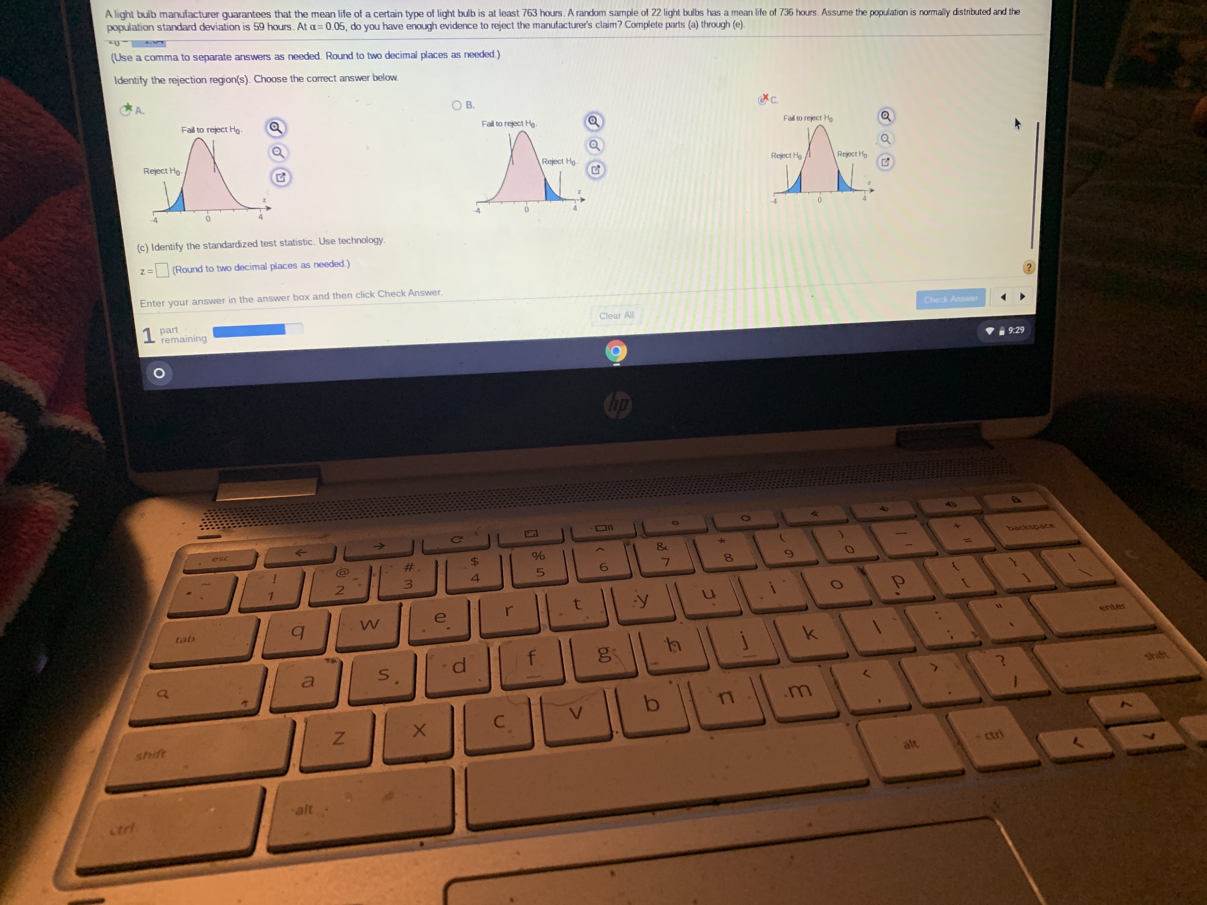 A light bulb manufacturer guarantees that the mean life of a certain type of light bulb is at least 763 hours. A random sample of 22 light bulbs has a mean life of 736 hours. Assume the population is normally distributed and the
population standard deviation is 59 hours. At a= 0.05, do you have enough evidence to reject the manufacturer's claim? Complete parts (a) through (e).
(Use a comma to separate answers as needed. Round to two decimal places as needed.)
Identify the rejection region(s). Choose the correct answer below.
C.
OB.
A.
Fail to reject Ho.
Fail to reject Ho.
Fail to reject Ho-
Reject Ho.
Reject Ho
Reject Ho.
Reject Ho.
0.
(c) Identify the standardized test statistic. Use technology.
(Round to two decimal places as needed.)
?
