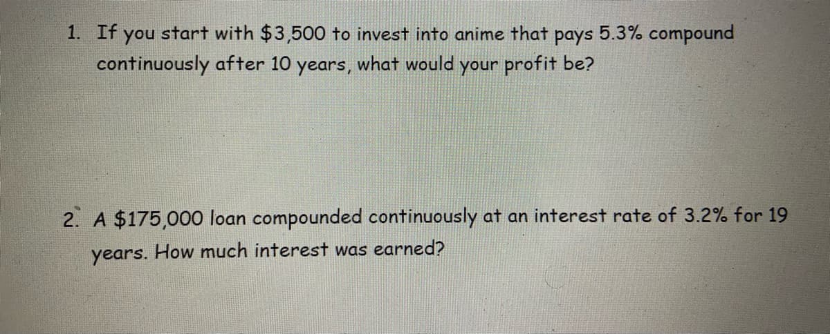 1. If you start with $3,500 to invest into anime that pays 5.3% compound
continuously after 10 years, what would your profit be?
2. A $175,000 loan compounded continuously at an interest rate of 3.2% for 19
years. How much interest was earned?
