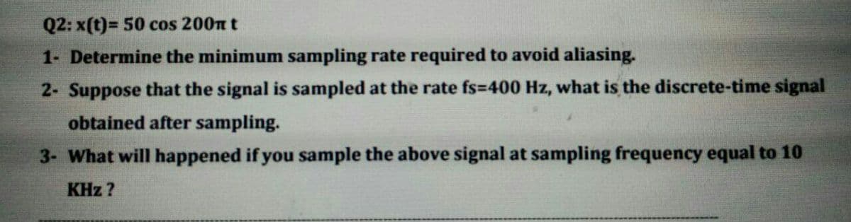 Q2: x(t)= 50 cos 200n t
1- Determine the minimum sampling rate required to avoid aliasing.
2- Suppose that the signal is sampled at the rate fs=400 Hz, what is the discrete-time signal
obtained after sampling.
3- What will happened if you sample the above signal at sampling frequency equal to 10
KHz ?
