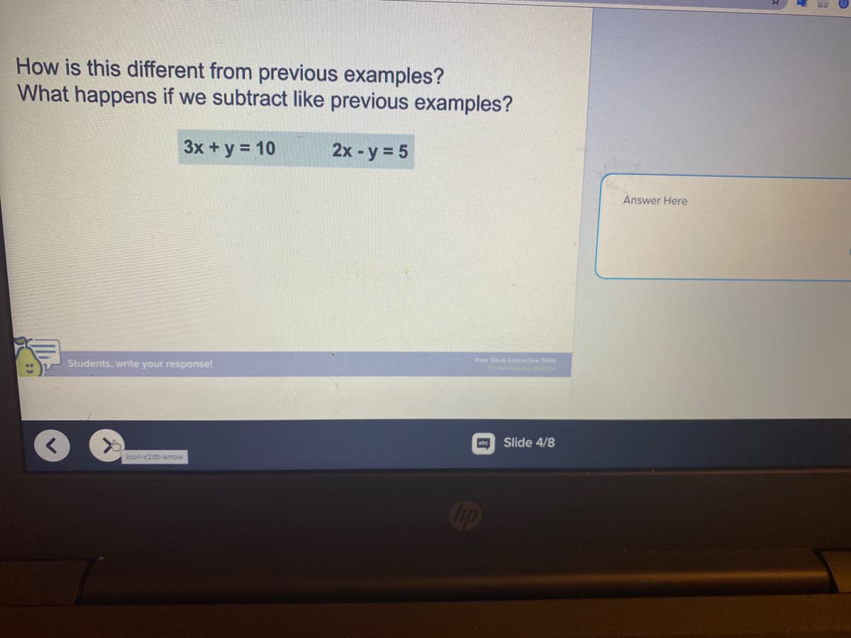 How is this different from previous examples?
What happens if we subtract like previous examples?
3x + y = 10
2x -y = 5
Answer Here
Pear Deck inteactive Sde
Students, write your response!
abc
Slide 4/8
icon-v2db-arrow
Cop
