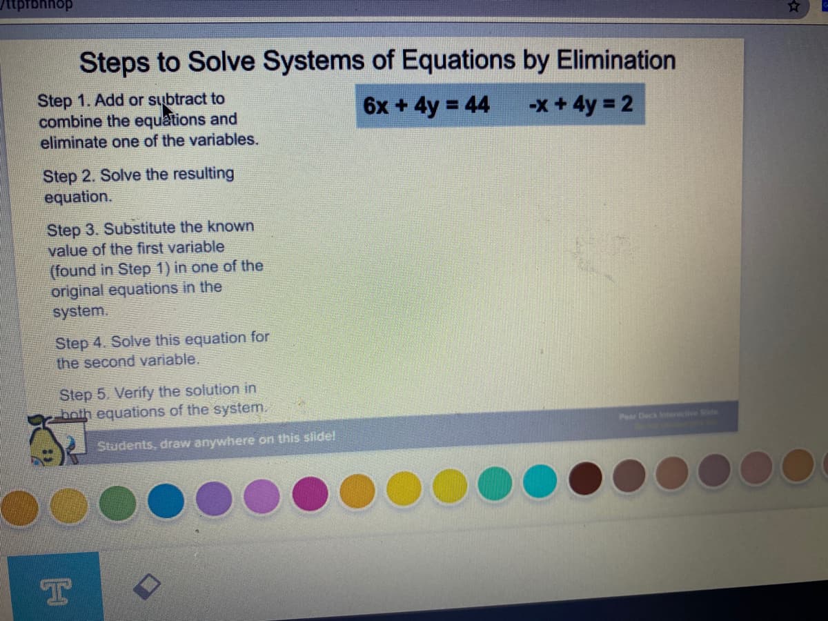 /ttprbhhop
Steps to Solve Systems of Equations by Elimination
Step 1. Add or subtract to
combine the equations and
eliminate one of the variables.
6x + 4y 44
-x + 4y = 2
Step 2. Solve the resulting
equation.
Step 3. Substitute the known
value of the first variable
(found in Step 1) in one of the
original equations in the
system.
Step 4. Solve this equation for
the second variable.
Step 5. Verify the solution in
both equations of the system.
Pe Deck teractive Sde
Students, draw anywhere on this siide!
