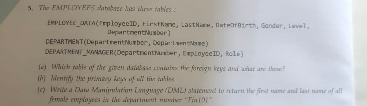 5. The EMPLOYEES database has three tables :
EMPLOYEE_DATA (EmployeeID, FirstName, LastName, DateOfBirth, Gender, Level,
Department Number)
DEPARTMENT (Department Number, Department Name)
DEPARTMENT MANAGER (Department Number, EmployeeID, Role)
(a) Which table of the given database contains the foreign keys and what are these?
(b) Identify the primary keys of all the tables.
(c) Write a Data Manipulation Language (DML) statement to return the first name and last name of all
female employees in the department number "Fin101".