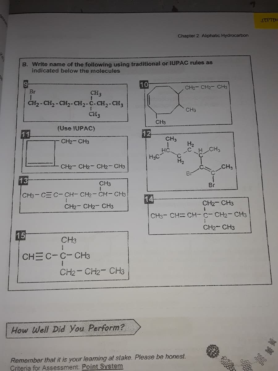 STPTEM
Chapter 2: Aliphatic Hydrocarbon
B. Write name of the following using traditional or IUPAC rules as
indicated below the molecules
10
CH2- CH2- CH3
Br
CH3
ČH2 - CH, - CH2-CH2-C-CH2-CH3
CH3
CH3
CH3
(Use IUPAC)
CH2- CH3
CH3
H2
CH
HC.
H3C
H2
CH2- CH2- CH2- CH3
CH3
Br
13
CH3
Br
CH3-CEC-CH-CH2-CH-CH3
14
CH2- CH3
CH2- CH2- CH3
CH3- CH CH-C- CH2-CH3
CH2- CH3
15
CH3
CHEC-C-CH3
CH2- CH2- CH3
How Well Did You Perform?
Remember that it is your leaming at stake. Please be honest.
Çriteria for Assessment: Point System

