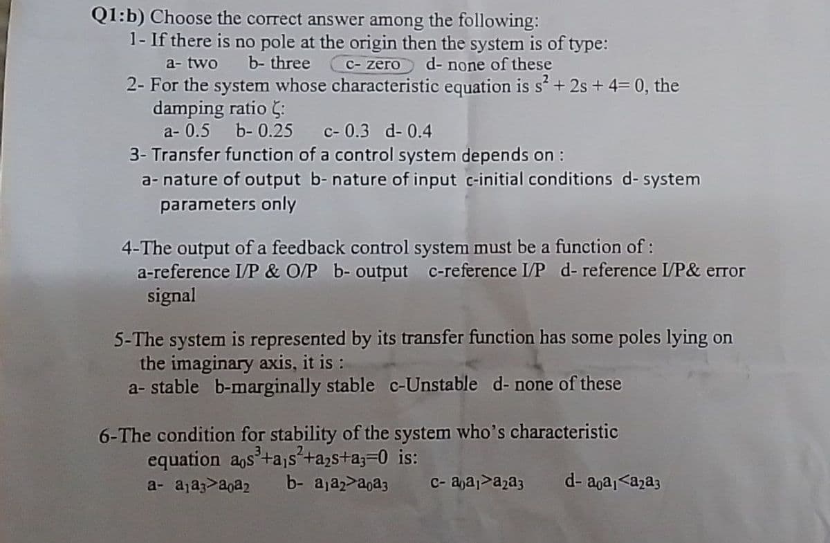 Q1:b) Choose the correct answer among the following:
1- If there is no pole at the origin then the system is of type:
b- three C-zero d- none of these
a- two
2- For the system whose characteristic equation is s² + 2s +4= 0, the
damping ratio :
a- 0.5
b-0.25 c-0.3 -0.4
3- Transfer function of a control system depends on :
a- nature of output b- nature of input c-initial conditions d- system
parameters only
4-The output of a feedback control system must be a function of:
a-reference I/P & O/P b- output c-reference I/P d- reference I/P& error
signal
5-The system is represented by its transfer function has some poles lying on
the imaginary axis, it is :
a- stable b-marginally stable c-Unstable d- none of these
6-The condition for stability of the system who's characteristic
equation aos³+a,s²+a₂s+a;=0 is:
a-a₁aaa₂ b-a₁a2a0a3 с- aja₁a₂a3 d-aa₁<a₂a3