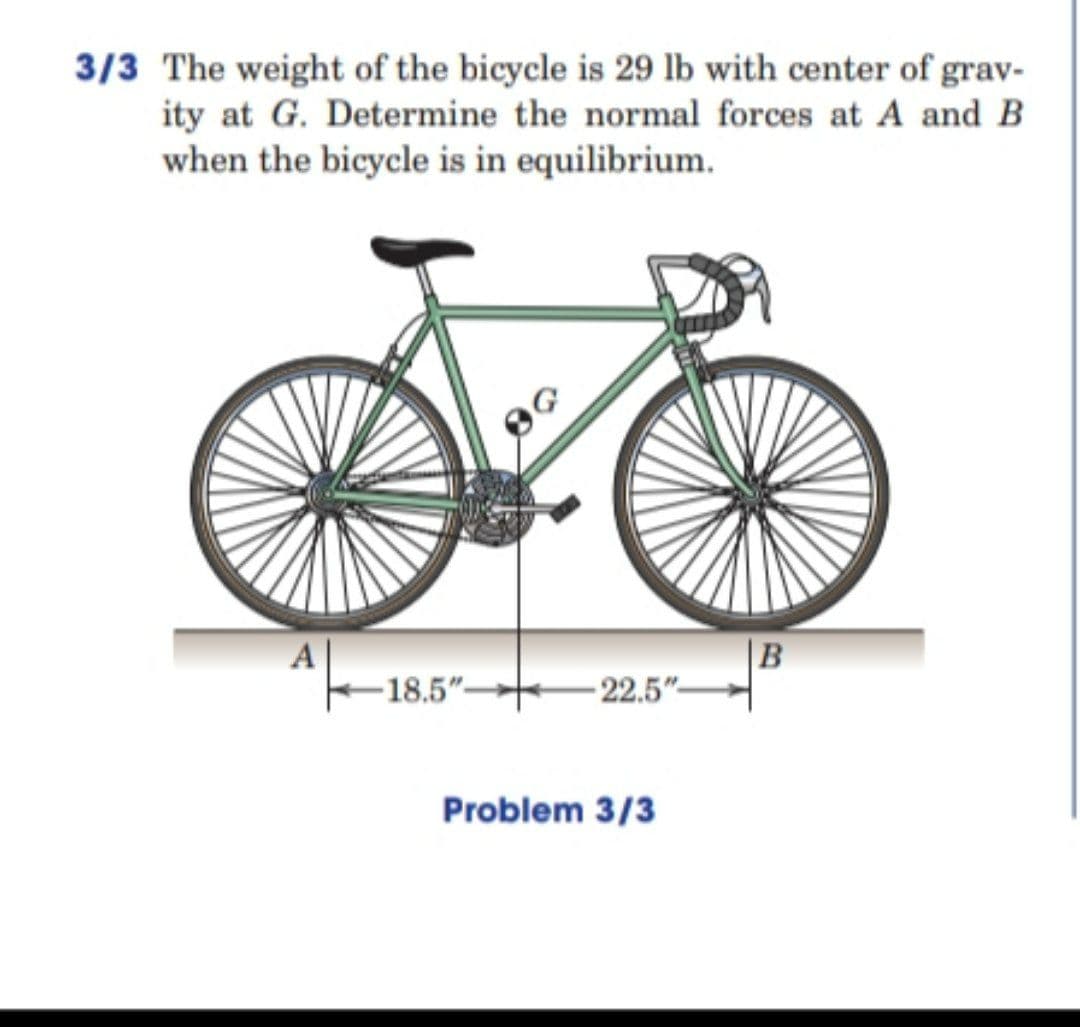 3/3 The weight of the bicycle is 29 lb with center of grav-
ity at G. Determine the normal forces at A and B
when the bicycle is in equilibrium.
B
- 22.5"-
-18.5"-
Problem 3/3
