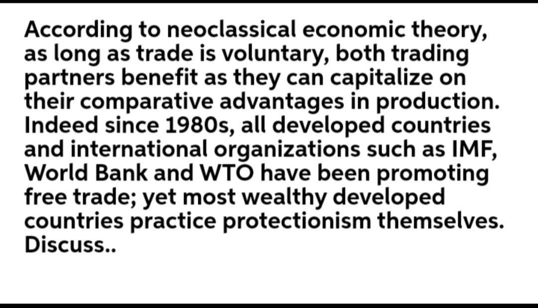According to neoclassical economic theory,
as long as trade is voluntary, both trading
partners benefit as they can capitalize on
their comparative advantages in production.
Indeed since 1980s, all developed countries
and international organizations such as IMF,
World Bank and WTÓ have been promoting
free trade; yet most wealthy developed
countries practice protectionism themselves.
Discuss..
