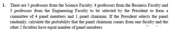 1. There are 5 professors from the Science Faculty, 4 professors from the Business Faculty and
3 professors from the Engineering Faculty to be selected by the President to form a
committee of 4 panel members and 1 panel chairman If the President selects the panel
randomly, calculate the probability that the panel chaiman comes from one faculty and the
other 2 faculties have equal number of panel members.
