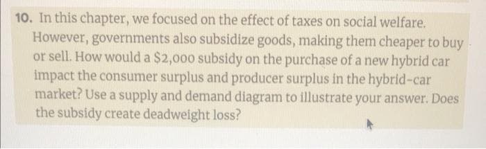 10. In this chapter, we focused on the effect of taxes on social welfare.
However, governments also subsidize goods, making them cheaper to buy-
or sell. How would a $2,000 subsidy on the purchase of a new hybrid car
impact the consumer surplus and producer surplus in the hybrid-car
market? Use a supply and demand diagram to illustrate your answer. Does
the subsidy create deadweight loss?

