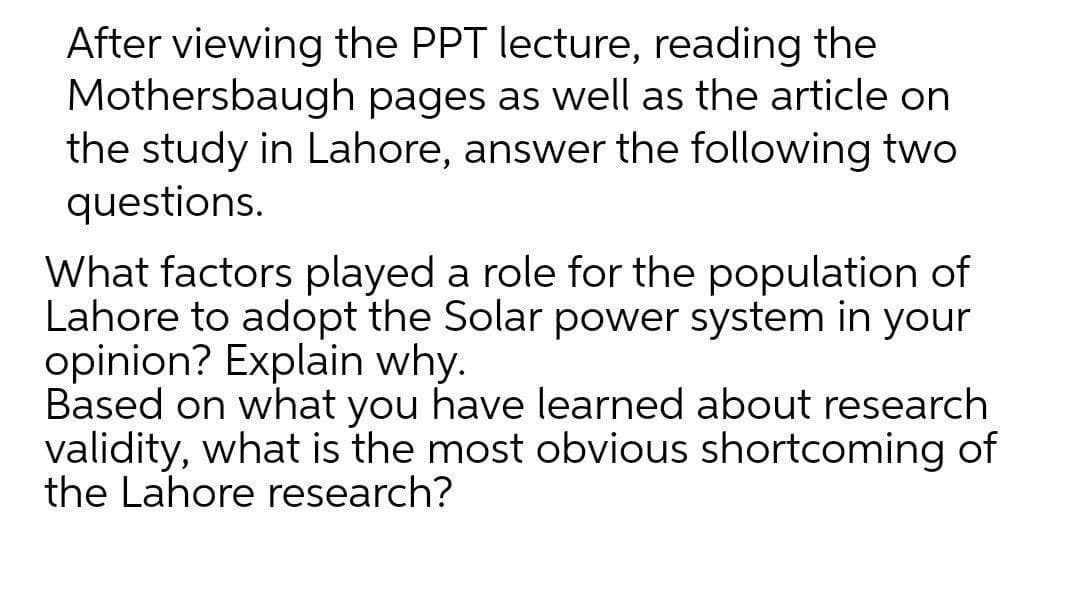 After viewing the PPT lecture, reading the
Mothersbaugh pages as well as the article on
the study in Lahore, answer the following two
questions.
What factors played a role for the population of
Lahore to adopt the Solar power system in your
opinion? Explain why.
Based on what you have learned about research
validity, what is the most obvious shortcoming of
the Lahore research?
