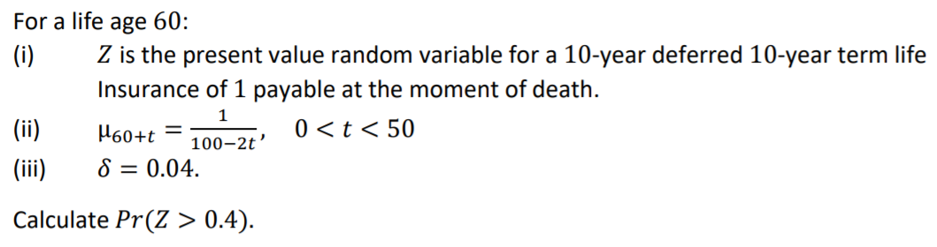 For a life age 60:
(i)
Z is the present value random variable for a 10-year deferred 10-year term life
Insurance of 1 payable at the moment of death.
1
(ii)
H60+t =
0<t < 50
100–2t'
(iii)
8 = 0.04.
Calculate Pr(Z > 0.4).

