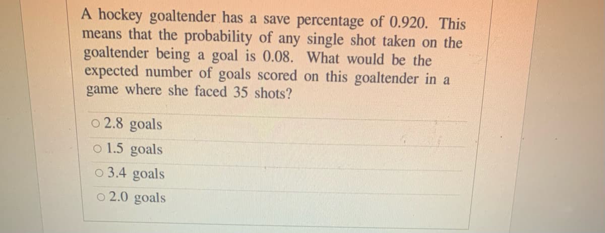 A hockey goaltender has a save percentage of 0.920. This
means that the probability of any single shot taken on the
goaltender being a goal is 0.08. What would be the
expected number of goals scored on this goaltender in a
game where she faced 35 shots?
o 2.8 goals
o 1.5 goals
o 3.4 goals
o 2.0 goals
