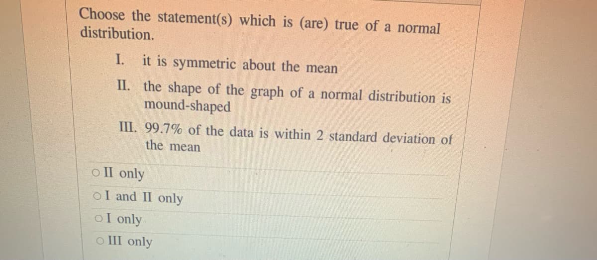 Choose the statement(s) which is (are) true of a normal
distribution.
I. it is symmetric about the mean
II. the shape of the graph of a normal distribution is
mound-shaped
III. 99.7% of the data is within 2 standard deviation of
the mean
o II only
oI and II only
oI only
o III only
