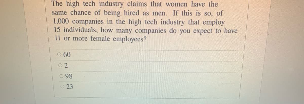 The high tech industry claims that women have the
same chance of being hired as men. If this is so, of
1,000 companies in the high tech industry that employ
15 individuals, how many companies do you expect to have
11 or more female employees?
O 60
O 2
O 98
O 23
