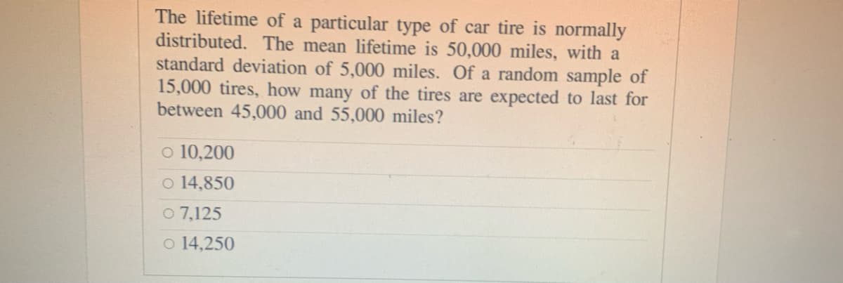 The lifetime of a particular type of car tire is normally
distributed. The mean lifetime is 50,000 miles, with a
standard deviation of 5,000 miles. Of a random sample of
15,000 tires, how many of the tires are expected to last for
between 45,000 and 55,000 miles?
o 10,200
o 14,850
O 7,125
o 14,250
