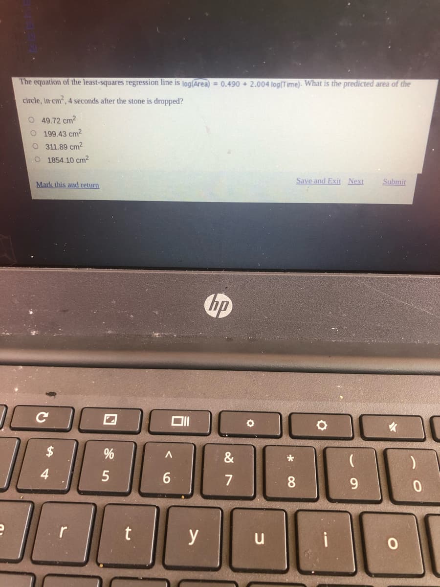 The equation of the least-squares regression line is log(Area) = 0.490 + 2.004 log(Time). What is the predicted area of the
circle, in cm2, 4 seconds after the stone is dropped?
O 49.72 cm2
O 199.43 cm2
O 311.89 cm?
O 1854.10 cm2
Save and Exit Next
Submit
Mark this and return
hp
&
4
5
7
9.
y
u
* 00
