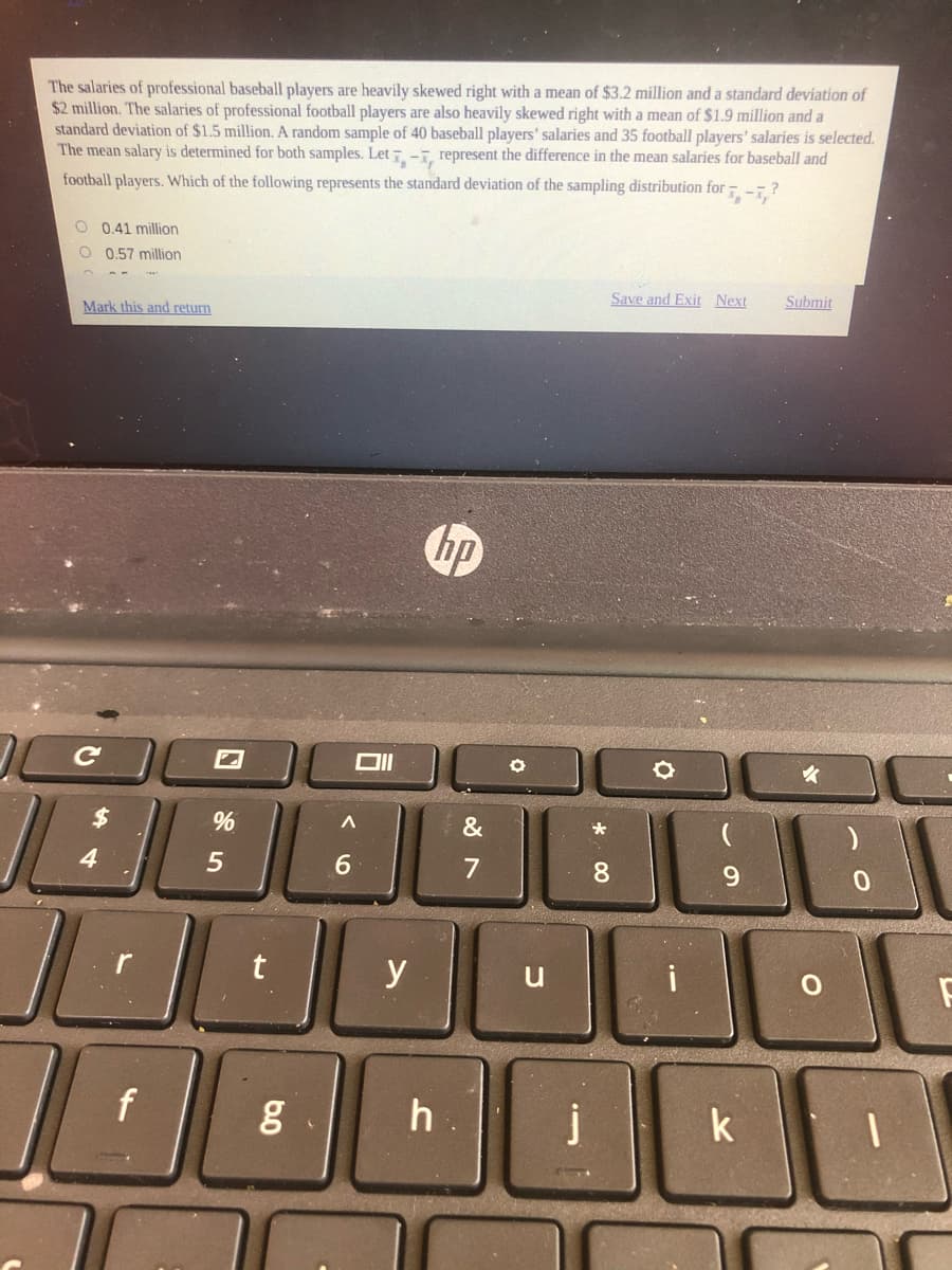 The salaries of professional baseball players are heavily skewed right with a mean of $3.2 million and a standard deviation of
$2 million. The salaries of professional football players are also heavily skewed right with a mean of $1.9 million and a
standard deviation of $1.5 million. A random sample of 40 baseball players' salaries and 35 football players' salaries is selected.
The mean salary is determined for both samples. Let -T, represent the difference in the mean salaries for baseball and
football players. Which of the following represents the standard deviation of the sampling distribution for - -- ?
O 0.41 million
O 0,57 million
Save and Exit Next
Submit
Mark this and return
hp
&
4
6.
7
8.
9.
y
h
k
