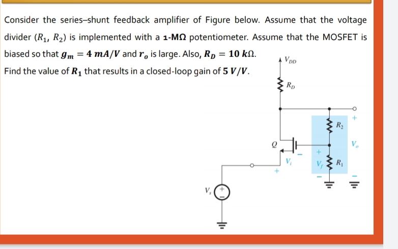 Consider the series-shunt feedback amplifier of Figure below. Assume that the voltage
divider (R1, R2) is implemented with a 1-M2 potentiometer. Assume that the MOSFET is
A VDD
biased so that gm = 4 mA/V and r, is large. Also, Rp = 10 k..
Find the value of R1 that results in a closed-loop gain of 5 V/V.
Rp
R2
R1
ww
