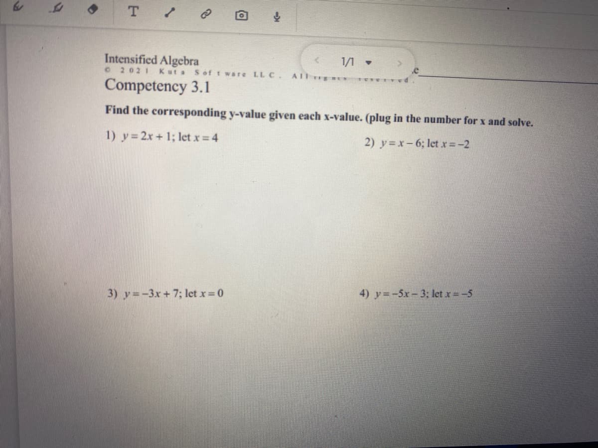 Intensified Algebra
C 2021 Kut a Sof t ware LL C.
1/1 -
Competency 3.1
Find the corresponding y-value given each x-value. (plug in the number for x and solve.
1) y= 2x+ 1; let x 4
2) y=x-6; letx=-2
3) y=-3x+7; let x 0
4) y=-5x-3: let x=-5
