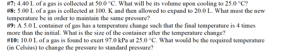 #7: 4.40 L of a gas is collected at 50.0 °C. What will be its volume upon cooling to 25.0 °C?
#8: 5.00 L of a gas is collected at 100. K and then allowed to expand to 20.0 L. What must the new
temperature be in order to maintain the same pressure?
#9: A 5.0 L container of gas has a temperature change such that the final temperature is 4 times
more than the initial. What is the size of the container after the temperature change?
#10: 10.0 L of a gas is found to exert 97.0 kPa at 25.0 °C. What would be the required temperature
(in Celsius) to change the pressure to standard pressure?
