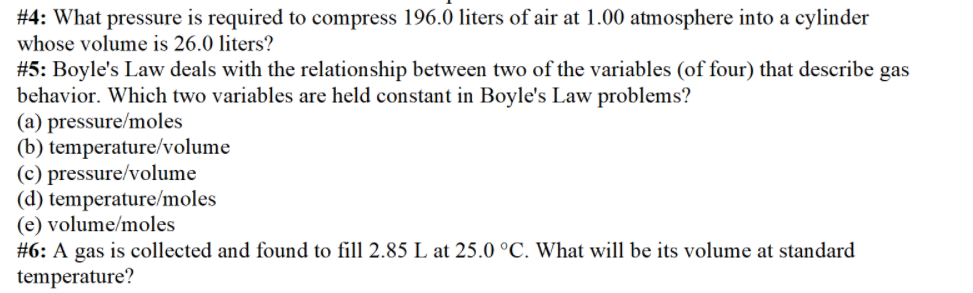 #4: What pressure is required to compress 196.0 liters of air at 1.00 atmosphere into a cylinder
whose volume is 26.0 liters?
#5: Boyle's Law deals with the relationship between two of the variables (of four) that describe gas
behavior. Which two variables are held constant in Boyle's Law problems?
(a) pressure/moles
(b) temperature/volume
(c) pressure/volume
(d) temperature/moles
(e) volume/moles
#6: A gas is collected and found to fill 2.85 L at 25.0 °C. What will be its volume at standard
temperature?
